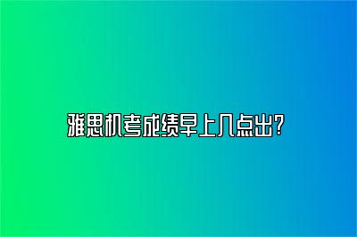 雅思机考成绩早上几点出? 