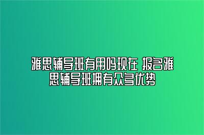 雅思辅导班有用吗现在 报名雅思辅导班拥有众多优势