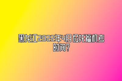 黑龙江2022年4月份托福机考时间？