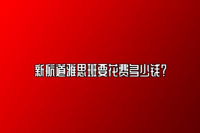 新航道雅思班要花费多少钱？