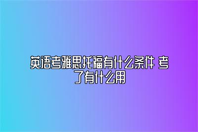 英语考雅思托福有什么条件 考了有什么用