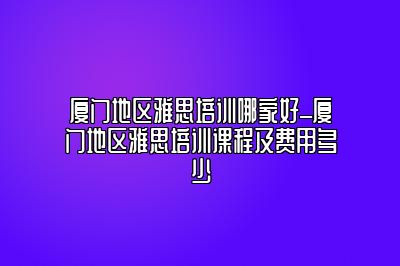 厦门地区雅思培训哪家好_厦门地区雅思培训课程及费用多少