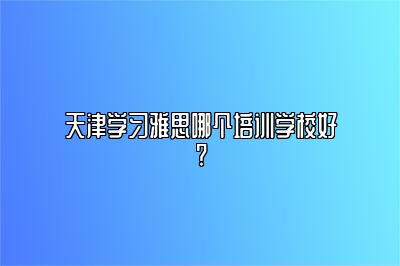 天津学习雅思哪个培训学校好?