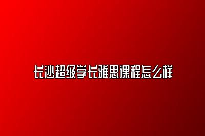 长沙超级学长雅思课程怎么样