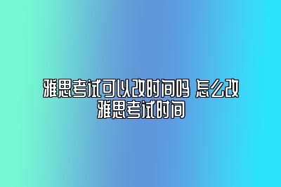 雅思考试可以改时间吗 怎么改雅思考试时间