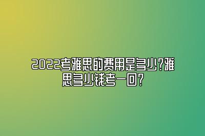 2022考雅思的费用是多少？雅思多少钱考一回？