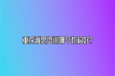 重庆雅思培训哪个机构好？