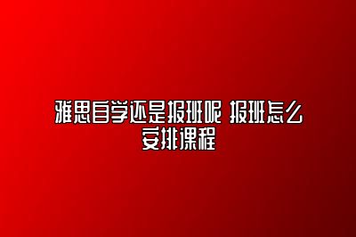 雅思自学还是报班呢 报班怎么安排课程