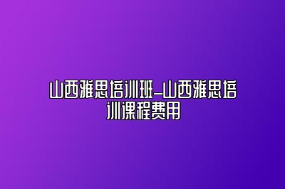 山西雅思培训班_山西雅思培训课程费用