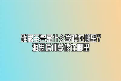 雅思全名是什么学校在哪里？雅思培训学校在哪里