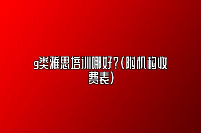 g类雅思培训哪好？(附机构收费表)
