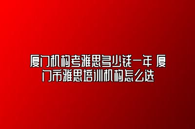 厦门机构考雅思多少钱一年 厦门市雅思培训机构怎么选