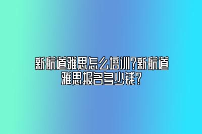 新航道雅思怎么培训？新航道雅思报名多少钱？