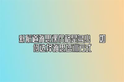 新航道雅思课价格是多少 ​如何选择雅思培训方式