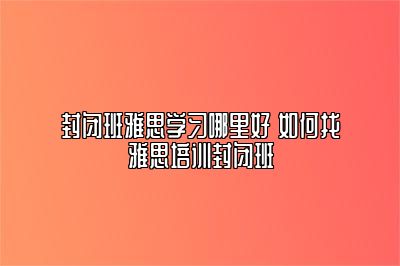 封闭班雅思学习哪里好 如何找雅思培训封闭班