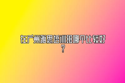 在广州雅思培训班哪个比较好？