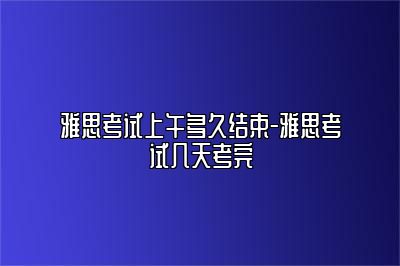 雅思考试上午多久结束-雅思考试几天考完