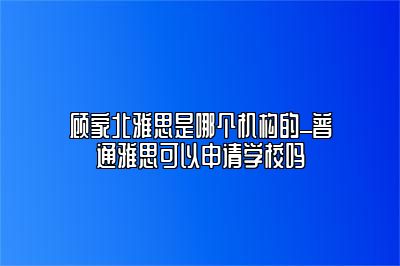 顾家北雅思是哪个机构的_普通雅思可以申请学校吗