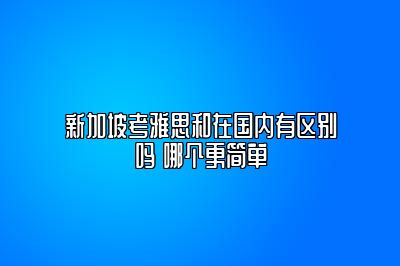 新加坡考雅思和在国内有区别吗 哪个更简单