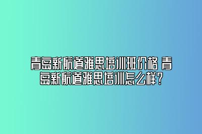 青岛新航道雅思培训班价格 青岛新航道雅思培训怎么样？