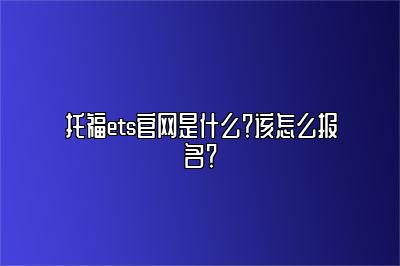 托福ets官网是什么？该怎么报名？