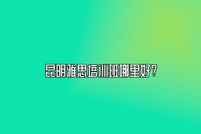 昆明雅思培训班哪里好?