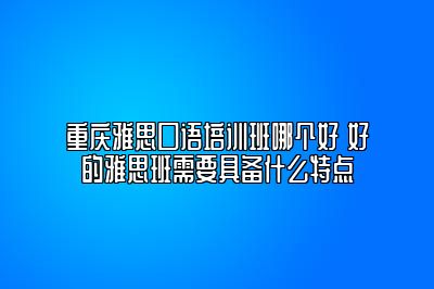 重庆雅思口语培训班哪个好 好的雅思班需要具备什么特点
