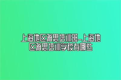 上海地区雅思培训班_上海地区雅思培训学校有哪些