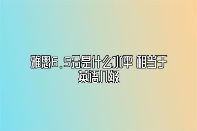 雅思6.5分是什么水平 相当于英语几级