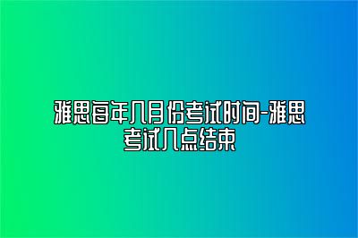 雅思每年几月份考试时间-雅思考试几点结束