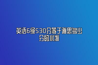 英语6级530分等于雅思多少分的水准