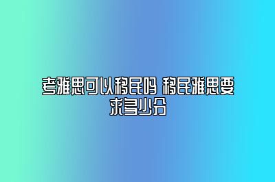 考雅思可以移民吗 移民雅思要求多少分