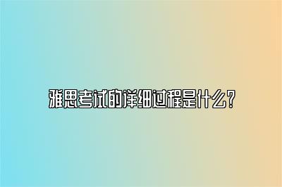 雅思考试的详细过程是什么？