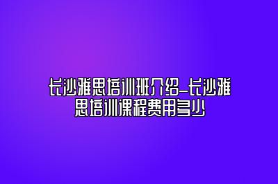 长沙雅思培训班介绍_长沙雅思培训课程费用多少