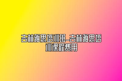 吉林雅思培训班_吉林雅思培训课程费用