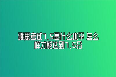 雅思考试7.5是什么水平 怎么样才能达到7.5分