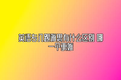 英语专八跟雅思有什么区别 哪一个更难