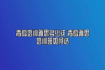 青岛培训雅思多少钱 青岛雅思培训班如何选