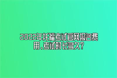 2022年托福考试官网报名费用，考试时长多久？