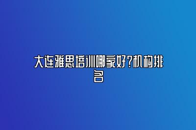 大连雅思培训哪家好？机构排名