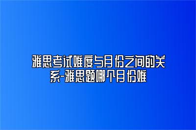 雅思考试难度与月份之间的关系-雅思题哪个月份难