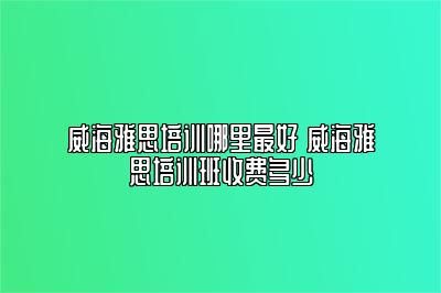 威海雅思培训哪里最好 威海雅思培训班收费多少