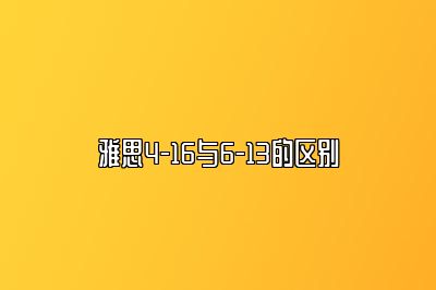 雅思4-16与6-13的区别