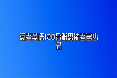 高考英语120分雅思能考多少分