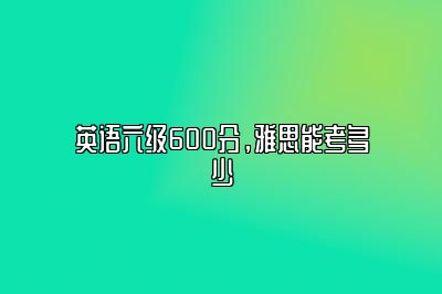 英语六级600分，雅思能考多少