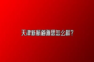 天津新航道雅思怎么样？