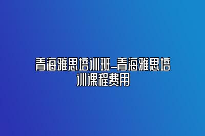 青海雅思培训班_青海雅思培训课程费用