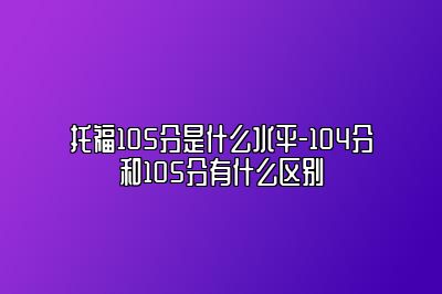 托福105分是什么水平-104分和105分有什么区别