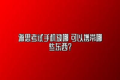 雅思考试手机放哪 可以携带哪些东西？