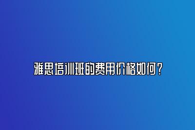 雅思培训班的费用价格如何？